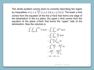 23/10/2018 Taller 2018 34
The whole problem comes down to correctly describing the región
by inequalities: 0 ≤ 𝑥 ≤
2,3𝑥
2
≤ 𝑦 ≤ 3,0 ≤ 𝑧 ≤ 5𝑥/2. The lower y limit
comes from the equation of the line y=3x/2 that forms one edge of
the tetrahedron in the x-y plane; the upper z limit comes from the
equation of the plane z=5x/2 that forms the “upper” side of the
tetrahedron. Now the volumen is
 