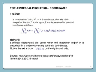 23/10/2018 Taller 2018 35
TRIPLE INTEGRAL IN SPHERICAL COORDINATES
Theorem
Remark:
Spherical coordinates are useful when the integration región R is
described in a simple way using spherical coordinates.
Notice the extra factor on the right-hand side.
Source: http://users.math.msu.edu/users/gnagy/teaching/11-
fall/mth234/L29-234-tu.pdf
 