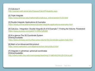 39
[1] Calculus II
http://tutorial.math.lamar.edu/Classes/CalcII/Probability.aspx
[2] Triple Integrals
https://www.whitman.edu/mathematics/calculus_online/section15.05.html
[3] Double Integrals: Applications & Examples
https://study.com/academy/lesson/double-integrals-applications-examples.html
[4] Calculus - Integration: Double Integrals (8 of 9) Example 7: Finding the Volume: Paraboloid
https://www.youtube.com/watch?v=lR8xTjZk5bE
[5] At a glance-The 3D Coordinate System
[Online] Available:
https://www.shmoop.com/surface-area-volume/3d-coordinate-system-help.html
[6] Math is fun-Advanced-Dot product
https://www.mathsisfun.com/algebra/vectors-dot-product.html
[7] Integrals in cylindrical, spherical coordinates
[Online] Available:
http://users.math.msu.edu/users/gnagy/teaching/11-fall/mth234/L29-234-tu.pdf
23/10/2018 Taller 2018
 