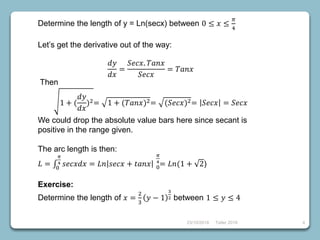 23/10/2018 Taller 2018 4
Determine the length of y = Ln(secx) between 0 ≤ 𝑥 ≤
𝜋
4
Let’s get the derivative out of the way:
𝑑𝑦
𝑑𝑥
=
𝑆𝑒𝑐𝑥. 𝑇𝑎𝑛𝑥
𝑆𝑒𝑐𝑥
= 𝑇𝑎𝑛𝑥
Then
1 + (
𝑑𝑦
𝑑𝑥
)2= 1 + (𝑇𝑎𝑛𝑥)2= (𝑆𝑒𝑐𝑥)2= 𝑆𝑒𝑐𝑥 = 𝑆𝑒𝑐𝑥
We could drop the absolute value bars here since secant is
positive in the range given.
The arc length is then:
𝐿 = 0
𝜋
4 𝑠𝑒𝑐𝑥𝑑𝑥 = 𝐿𝑛 𝑠𝑒𝑐𝑥 + 𝑡𝑎𝑛𝑥 0
𝜋
4
= 𝐿𝑛(1 + 2)
Exercise:
Determine the length of 𝑥 =
2
3
𝑦 − 1
3
2 between 1 ≤ 𝑦 ≤ 4
 