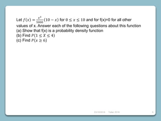 23/10/2018 Taller 2018 6
Let 𝑓 𝑥 =
𝑥3
5000
10 − 𝑥 for 0 ≤ 𝑥 ≤ 10 and for f(x)=0 for all other
values of x. Answer each of the following questions about this function
(a) Show that f(x) is a probability density function
(b) Find 𝑃 1 ≤ 𝑋 ≤ 4
(c) Find 𝑃 𝑥 ≥ 6
 