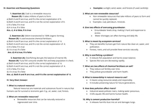 III. Assertion and Reasoning Questions
1. Assertion (A): Coal is a renewable resource.
Reason (R): It takes millions of years to form.
a) Both A and R are true, and R is the correct explaInation of A.
b) Both A and R are true, and R is not the correct explaination of A.
c) A is false, R is true
d) A is true, R is false
Ans. c). A is false, R is true
2. Assertion (A): Sikkim transitioned to 100% organic farming.
Reason (R): It used excessive chemical fertilizers.
a) Both A and R are true, and R is the correct explaination of A.
b) Both A and R are true, and R is not the correct explaination of A.
c) A is false, R is true
d). A is true, R is false
Ans. d) A is true, R is false
3. Assertion (A): Overfishing disrupts the balance of marine life.
Reason (R): Tuna fish consume smaller fish and keep population in check.
a) Both A and R are true, and R is the correct explaination of A.
b) Both A and R are true, and R is not the correct explaination of A.
c) A is false, R is true
d). A is true, R is false
Ans. a). Both A and R are true, and R is the correct explaination of A.
IV. Very Short Answer:
1. What is a natural resource?
Natural resources are materials and substances found in nature that
humans use for survival or economic gain. E.g., air, water, coal, forests.
2. What are renewable resources?
• Renewable resources that can be naturally restored or
regenerated over time.
• Examples: sunlight, wind, water, and forests (if used carefully).
3. What are non-renewable resources?
• Non-renewable resources that take millions of years to form and
cannot be quickly replaced.
• Examples: coal, petroleum, minerals.
4. Give two effects of overusing groundwater.
• Groundwater levels drop, making it hard and expensive to
access.
• Water shortages can affect farming and daily life.
5. What is meant by ecosystem services?
• They are benefits humans get from nature like clean air, water, and
pollination.
• Forests, rivers, and soil provide these services naturally.
6. Why is overfishing a problem?
• It reduces fish population and harms ocean balance.
• Species like tuna are decreasing rapidly.
7. What are two effects of chemical fertilizers on soil?
• They reduce soil fertility over time.
• They pollute groundwater and harm health.
8. What is stewardship in natural resource use?
• It means using resources wisely and responsibly.
• It includes preserving nature for future generations.
9. How does pollution affect rivers?
• Industrial waste pollutes rivers, making water poisonous.
• It kills aquatic life and harms human health.
10. Why is cement production harmful?
• It releases harmful dust into air and damages lungs.
 