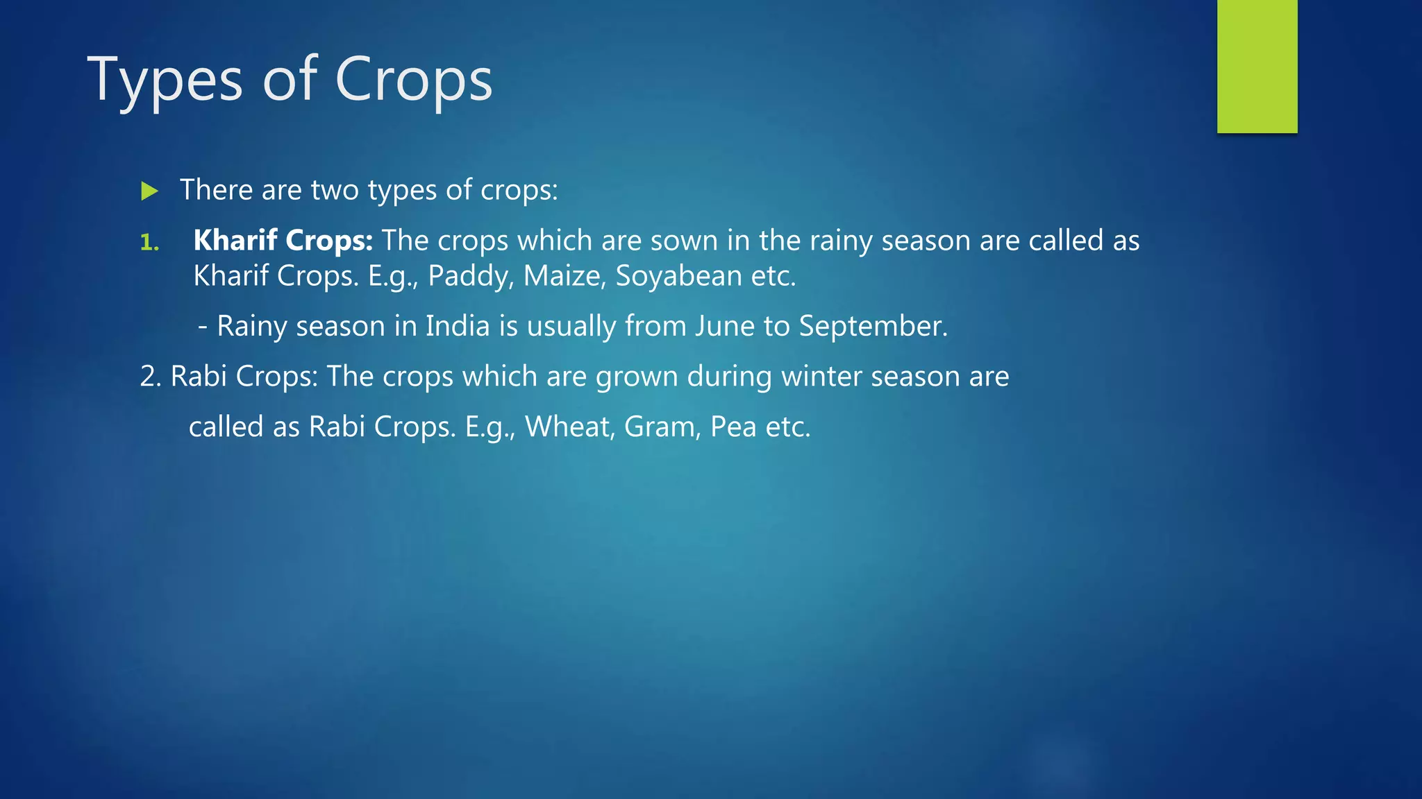 Types of Crops
 There are two types of crops:
1. Kharif Crops: The crops which are sown in the rainy season are called as
Kharif Crops. E.g., Paddy, Maize, Soyabean etc.
- Rainy season in India is usually from June to September.
2. Rabi Crops: The crops which are grown during winter season are
called as Rabi Crops. E.g., Wheat, Gram, Pea etc.
 