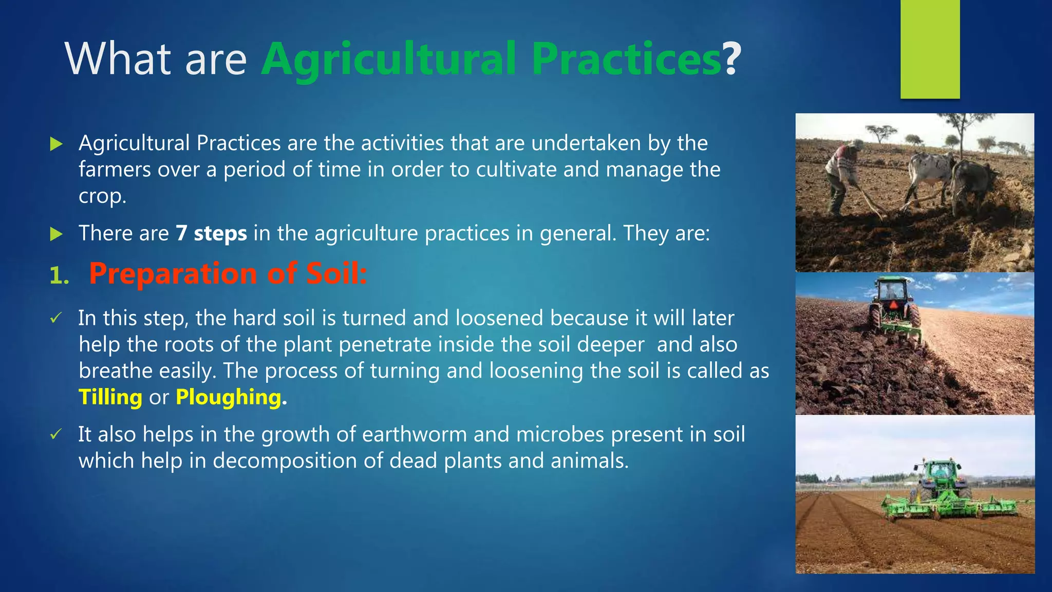 What are Agricultural Practices?
 Agricultural Practices are the activities that are undertaken by the
farmers over a period of time in order to cultivate and manage the
crop.
 There are 7 steps in the agriculture practices in general. They are:
1. Preparation of Soil:
 In this step, the hard soil is turned and loosened because it will later
help the roots of the plant penetrate inside the soil deeper and also
breathe easily. The process of turning and loosening the soil is called as
Tilling or Ploughing.
 It also helps in the growth of earthworm and microbes present in soil
which help in decomposition of dead plants and animals.
 