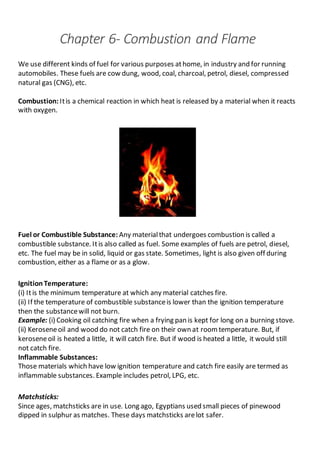 Chapter 6- Combustion and Flame
We use different kinds of fuel for various purposes athome, in industry and for running
automobiles. These fuels are cow dung, wood, coal, charcoal, petrol, diesel, compressed
natural gas (CNG), etc.
Combustion: Itis a chemical reaction in which heat is released by a material when it reacts
with oxygen.
Fuel or Combustible Substance: Any materialthat undergoes combustion is called a
combustible substance. Itis also called as fuel. Some examples of fuels are petrol, diesel,
etc. The fuel may be in solid, liquid or gas state. Sometimes, light is also given off during
combustion, either as a flame or as a glow.
IgnitionTemperature:
(i) Itis the minimum temperature at which any material catches fire.
(ii) If the temperature of combustible substanceis lower than the ignition temperature
then the substancewill not burn.
Example: (i) Cooking oil catching fire when a frying pan is kept for long on a burning stove.
(ii) Keroseneoil and wood do not catch fire on their own at roomtemperature. But, if
keroseneoil is heated a little, it will catch fire. But if wood is heated a little, it would still
not catch fire.
Inflammable Substances:
Those materials which have low ignition temperature and catch fire easily are termed as
inflammable substances. Example includes petrol, LPG, etc.
Matchsticks:
Since ages, matchsticks are in use. Long ago, Egyptians used small pieces of pinewood
dipped in sulphur as matches. These days matchsticks arelot safer.
 