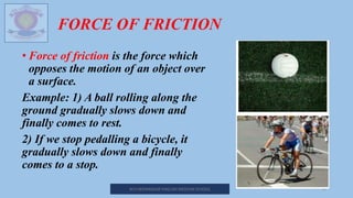 FORCE OF FRICTION
• Force of friction is the force which
opposes the motion of an object over
a surface.
Example: 1) A ball rolling along the
ground gradually slows down and
finally comes to rest.
2) If we stop pedalling a bicycle, it
gradually slows down and finally
comes to a stop.
M.V.HERWADKAR ENGLISH MEDIUM SCHOOL 10
 