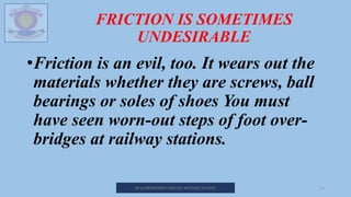 FRICTION IS SOMETIMES
UNDESIRABLE
•Friction is an evil, too. It wears out the
materials whether they are screws, ball
bearings or soles of shoes You must
have seen worn-out steps of foot over-
bridges at railway stations.
M.V.HERWADKAR ENGLISH MEDIUM SCHOOL 13
 