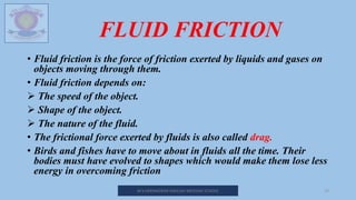 FLUID FRICTION
• Fluid friction is the force of friction exerted by liquids and gases on
objects moving through them.
• Fluid friction depends on:
 The speed of the object.
 Shape of the object.
 The nature of the fluid.
• The frictional force exerted by fluids is also called drag.
• Birds and fishes have to move about in fluids all the time. Their
bodies must have evolved to shapes which would make them lose less
energy in overcoming friction
M.V.HERWADKAR ENGLISH MEDIUM SCHOOL 19
 