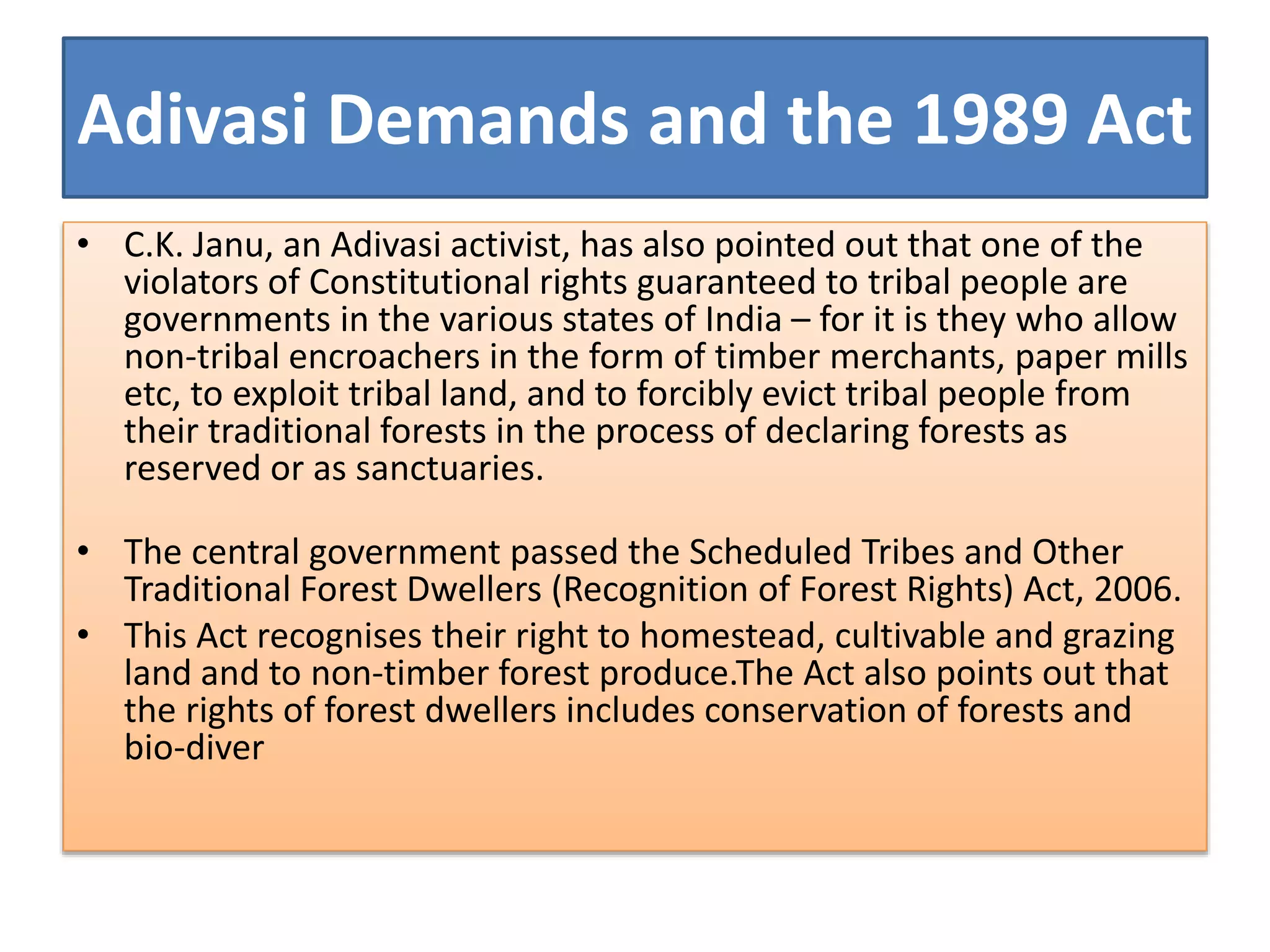 Adivasi Demands and the 1989 Act
• C.K. Janu, an Adivasi activist, has also pointed out that one of the
violators of Constitutional rights guaranteed to tribal people are
governments in the various states of India – for it is they who allow
non-tribal encroachers in the form of timber merchants, paper mills
etc, to exploit tribal land, and to forcibly evict tribal people from
their traditional forests in the process of declaring forests as
reserved or as sanctuaries.
• The central government passed the Scheduled Tribes and Other
Traditional Forest Dwellers (Recognition of Forest Rights) Act, 2006.
• This Act recognises their right to homestead, cultivable and grazing
land and to non-timber forest produce.The Act also points out that
the rights of forest dwellers includes conservation of forests and
bio-diver
 