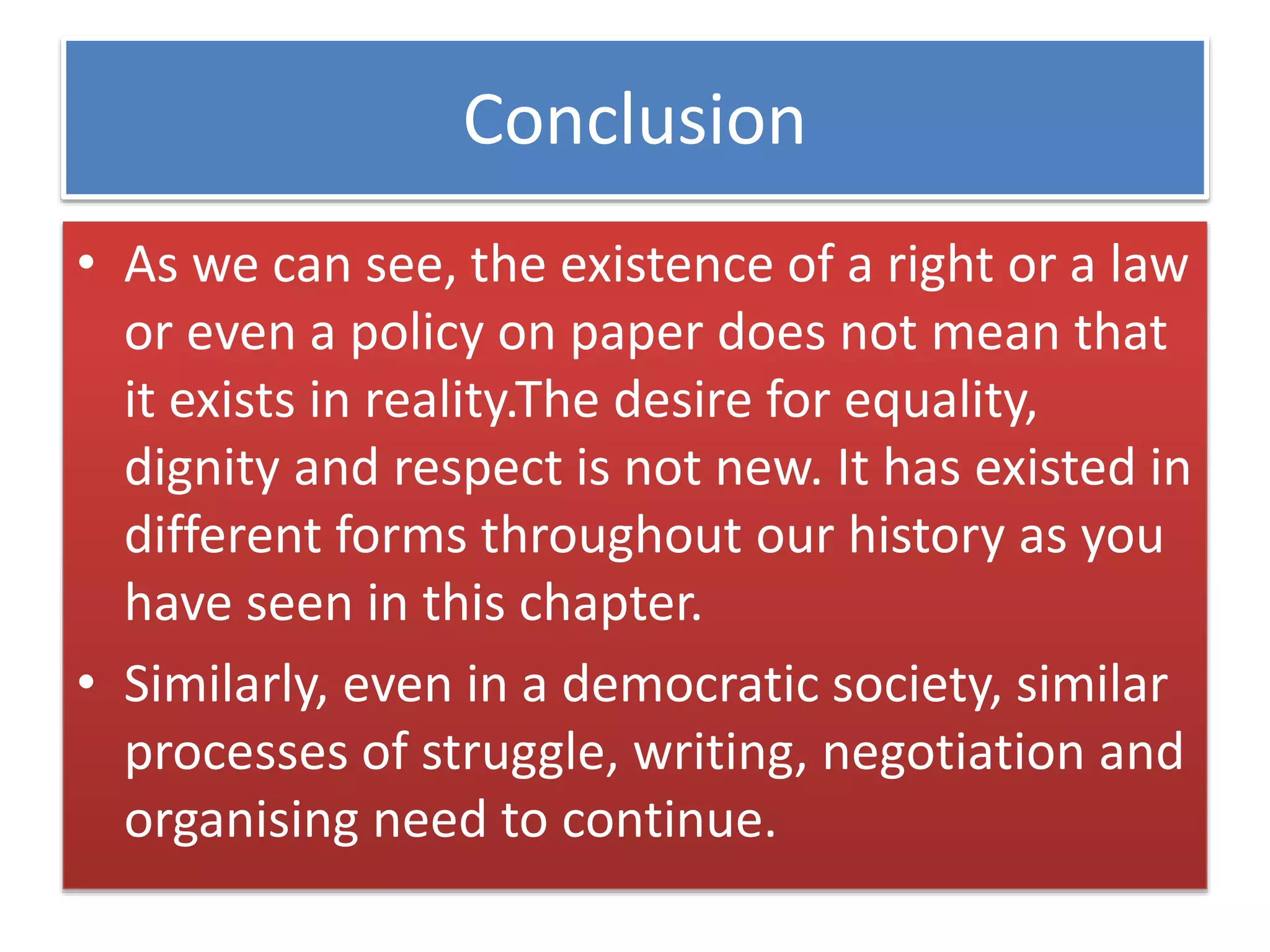 Conclusion
• As we can see, the existence of a right or a law
or even a policy on paper does not mean that
it exists in reality.The desire for equality,
dignity and respect is not new. It has existed in
different forms throughout our history as you
have seen in this chapter.
• Similarly, even in a democratic society, similar
processes of struggle, writing, negotiation and
organising need to continue.
 