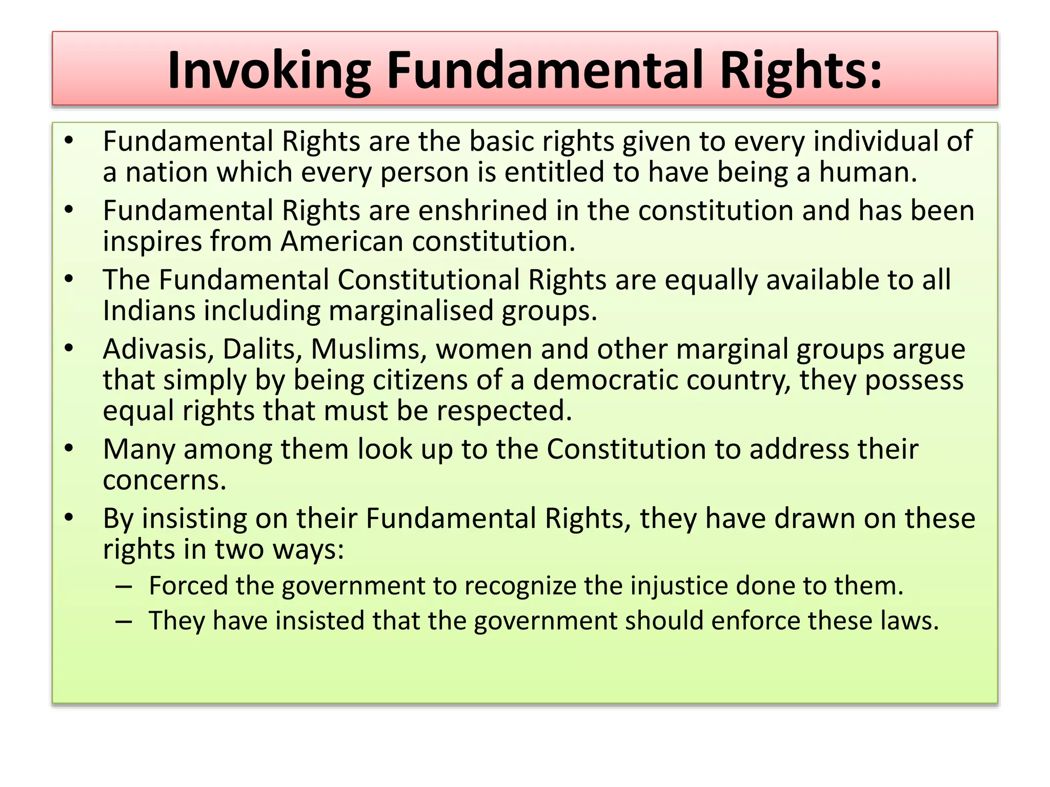 Invoking Fundamental Rights:
• Fundamental Rights are the basic rights given to every individual of
a nation which every person is entitled to have being a human.
• Fundamental Rights are enshrined in the constitution and has been
inspires from American constitution.
• The Fundamental Constitutional Rights are equally available to all
Indians including marginalised groups.
• Adivasis, Dalits, Muslims, women and other marginal groups argue
that simply by being citizens of a democratic country, they possess
equal rights that must be respected.
• Many among them look up to the Constitution to address their
concerns.
• By insisting on their Fundamental Rights, they have drawn on these
rights in two ways:
– Forced the government to recognize the injustice done to them.
– They have insisted that the government should enforce these laws.
 