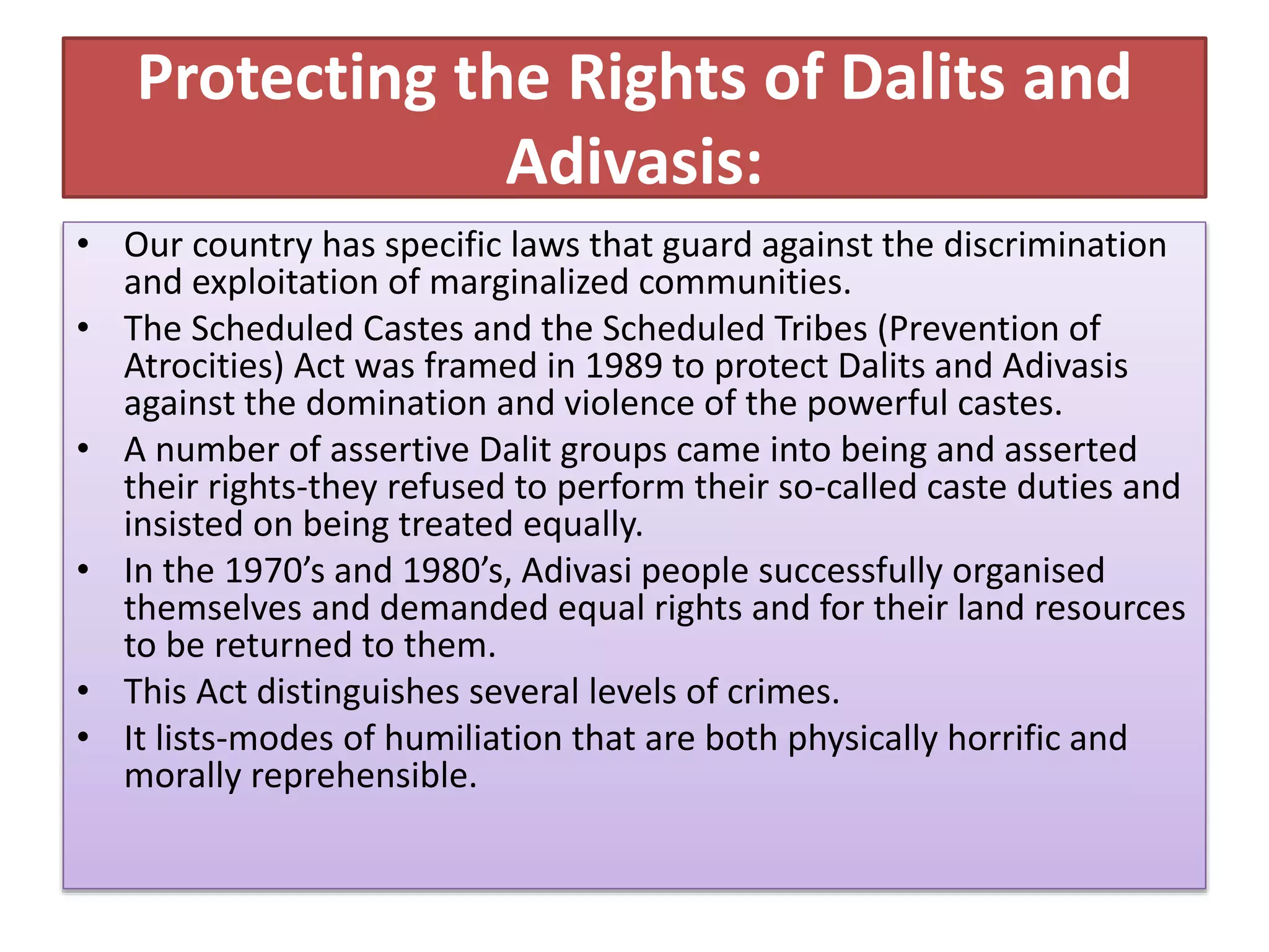 Protecting the Rights of Dalits and
Adivasis:
• Our country has specific laws that guard against the discrimination
and exploitation of marginalized communities.
• The Scheduled Castes and the Scheduled Tribes (Prevention of
Atrocities) Act was framed in 1989 to protect Dalits and Adivasis
against the domination and violence of the powerful castes.
• A number of assertive Dalit groups came into being and asserted
their rights-they refused to perform their so-called caste duties and
insisted on being treated equally.
• In the 1970’s and 1980’s, Adivasi people successfully organised
themselves and demanded equal rights and for their land resources
to be returned to them.
• This Act distinguishes several levels of crimes.
• It lists-modes of humiliation that are both physically horrific and
morally reprehensible.
 