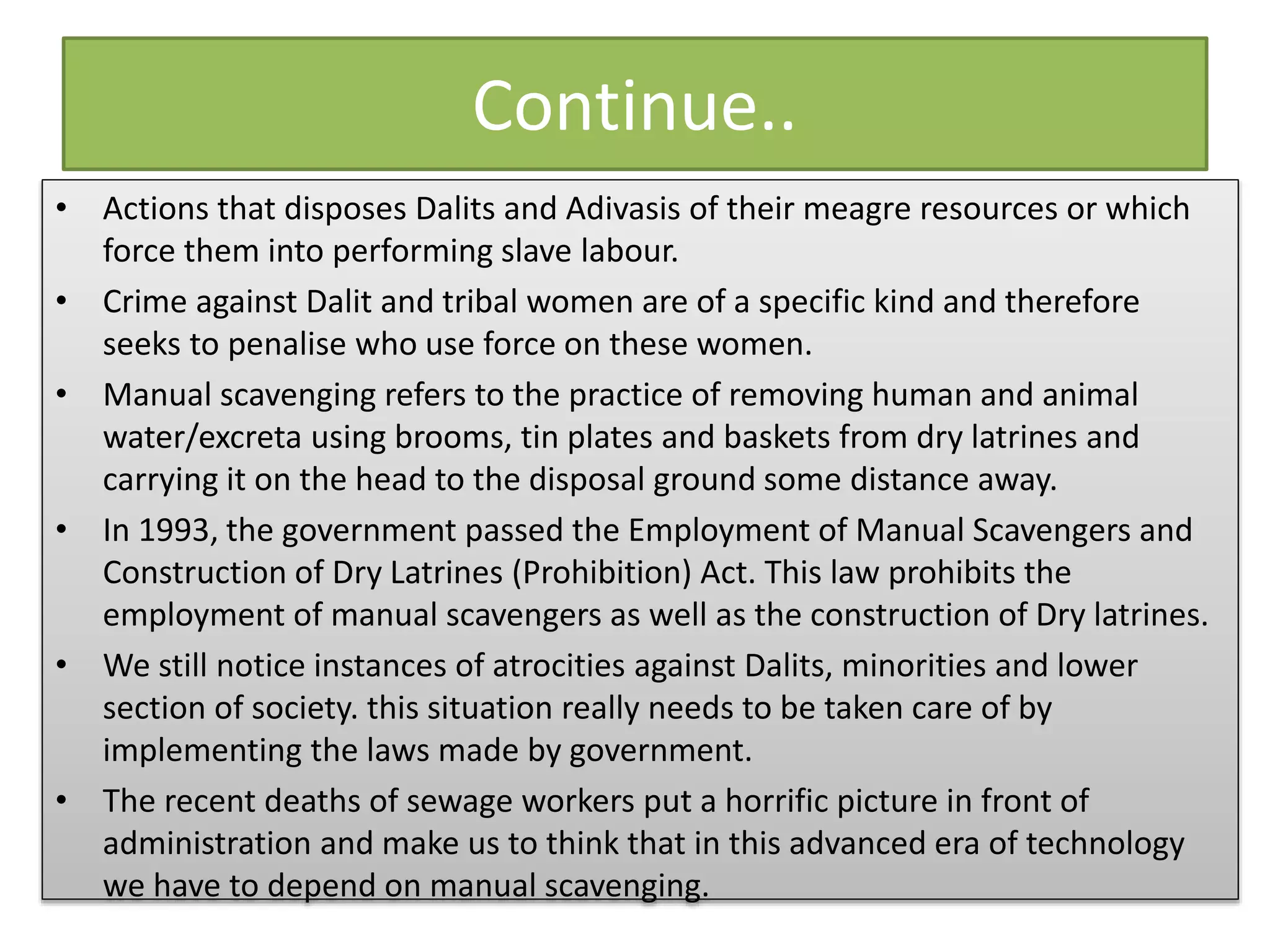 Continue..
• Actions that disposes Dalits and Adivasis of their meagre resources or which
force them into performing slave labour.
• Crime against Dalit and tribal women are of a specific kind and therefore
seeks to penalise who use force on these women.
• Manual scavenging refers to the practice of removing human and animal
water/excreta using brooms, tin plates and baskets from dry latrines and
carrying it on the head to the disposal ground some distance away.
• In 1993, the government passed the Employment of Manual Scavengers and
Construction of Dry Latrines (Prohibition) Act. This law prohibits the
employment of manual scavengers as well as the construction of Dry latrines.
• We still notice instances of atrocities against Dalits, minorities and lower
section of society. this situation really needs to be taken care of by
implementing the laws made by government.
• The recent deaths of sewage workers put a horrific picture in front of
administration and make us to think that in this advanced era of technology
we have to depend on manual scavenging.
 