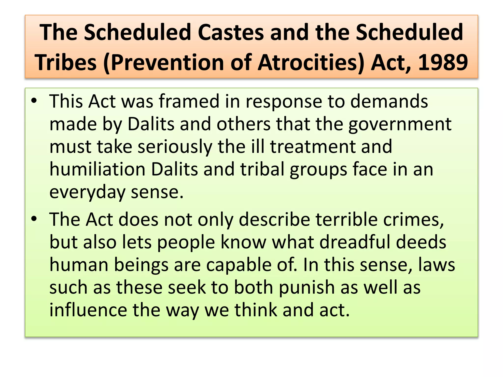 The Scheduled Castes and the Scheduled
Tribes (Prevention of Atrocities) Act, 1989
• This Act was framed in response to demands
made by Dalits and others that the government
must take seriously the ill treatment and
humiliation Dalits and tribal groups face in an
everyday sense.
• The Act does not only describe terrible crimes,
but also lets people know what dreadful deeds
human beings are capable of. In this sense, laws
such as these seek to both punish as well as
influence the way we think and act.
 