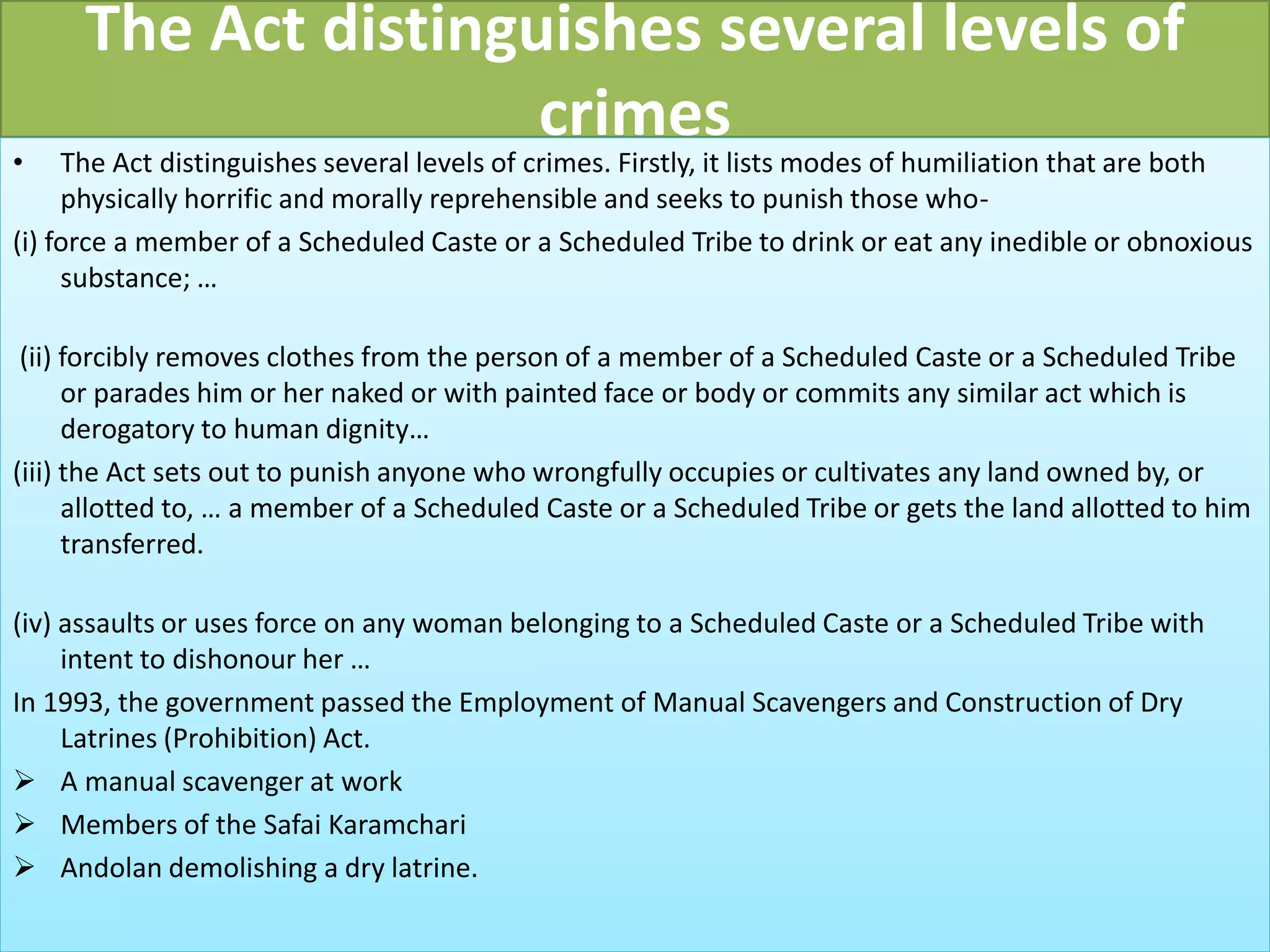 The Act distinguishes several levels of
crimes
• The Act distinguishes several levels of crimes. Firstly, it lists modes of humiliation that are both
physically horrific and morally reprehensible and seeks to punish those who-
(i) force a member of a Scheduled Caste or a Scheduled Tribe to drink or eat any inedible or obnoxious
substance; …
(ii) forcibly removes clothes from the person of a member of a Scheduled Caste or a Scheduled Tribe
or parades him or her naked or with painted face or body or commits any similar act which is
derogatory to human dignity…
(iii) the Act sets out to punish anyone who wrongfully occupies or cultivates any land owned by, or
allotted to, … a member of a Scheduled Caste or a Scheduled Tribe or gets the land allotted to him
transferred.
(iv) assaults or uses force on any woman belonging to a Scheduled Caste or a Scheduled Tribe with
intent to dishonour her …
In 1993, the government passed the Employment of Manual Scavengers and Construction of Dry
Latrines (Prohibition) Act.
 A manual scavenger at work
 Members of the Safai Karamchari
 Andolan demolishing a dry latrine.
 