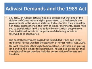 Adivasi Demands and the 1989 Act
• C.K. Janu, an Adivasi activist, has also pointed out that one of the
violators of Constitutional rights guaranteed to tribal people are
governments in the various states of India – for it is they who allow
non-tribal encroachers in the form of timber merchants, paper mills
etc, to exploit tribal land, and to forcibly evict tribal people from
their traditional forests in the process of declaring forests as
reserved or as sanctuaries.
• The central government passed the Scheduled Tribes and Other
Traditional Forest Dwellers (Recognition of Forest Rights) Act, 2006.
• This Act recognises their right to homestead, cultivable and grazing
land and to non-timber forest produce.The Act also points out that
the rights of forest dwellers includes conservation of forests and
bio-diver
 