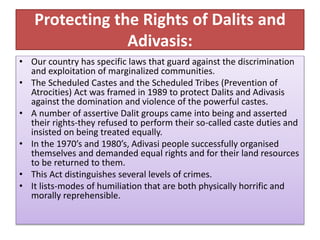 Protecting the Rights of Dalits and
Adivasis:
• Our country has specific laws that guard against the discrimination
and exploitation of marginalized communities.
• The Scheduled Castes and the Scheduled Tribes (Prevention of
Atrocities) Act was framed in 1989 to protect Dalits and Adivasis
against the domination and violence of the powerful castes.
• A number of assertive Dalit groups came into being and asserted
their rights-they refused to perform their so-called caste duties and
insisted on being treated equally.
• In the 1970’s and 1980’s, Adivasi people successfully organised
themselves and demanded equal rights and for their land resources
to be returned to them.
• This Act distinguishes several levels of crimes.
• It lists-modes of humiliation that are both physically horrific and
morally reprehensible.
 