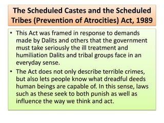 The Scheduled Castes and the Scheduled
Tribes (Prevention of Atrocities) Act, 1989
• This Act was framed in response to demands
made by Dalits and others that the government
must take seriously the ill treatment and
humiliation Dalits and tribal groups face in an
everyday sense.
• The Act does not only describe terrible crimes,
but also lets people know what dreadful deeds
human beings are capable of. In this sense, laws
such as these seek to both punish as well as
influence the way we think and act.
 