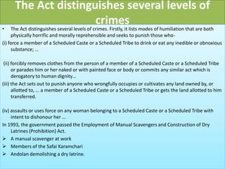 The Act distinguishes several levels of
crimes
• The Act distinguishes several levels of crimes. Firstly, it lists modes of humiliation that are both
physically horrific and morally reprehensible and seeks to punish those who-
(i) force a member of a Scheduled Caste or a Scheduled Tribe to drink or eat any inedible or obnoxious
substance; …
(ii) forcibly removes clothes from the person of a member of a Scheduled Caste or a Scheduled Tribe
or parades him or her naked or with painted face or body or commits any similar act which is
derogatory to human dignity…
(iii) the Act sets out to punish anyone who wrongfully occupies or cultivates any land owned by, or
allotted to, … a member of a Scheduled Caste or a Scheduled Tribe or gets the land allotted to him
transferred.
(iv) assaults or uses force on any woman belonging to a Scheduled Caste or a Scheduled Tribe with
intent to dishonour her …
In 1993, the government passed the Employment of Manual Scavengers and Construction of Dry
Latrines (Prohibition) Act.
 A manual scavenger at work
 Members of the Safai Karamchari
 Andolan demolishing a dry latrine.
 