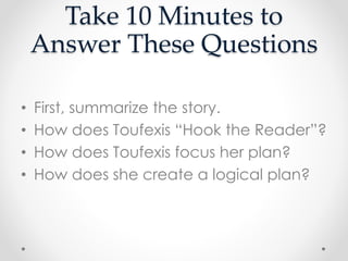 Take 10 Minutes to
Answer These Questions
• First, summarize the story.
• How does Toufexis “Hook the Reader”?
• How does Toufexis focus her plan?
• How does she create a logical plan?
 