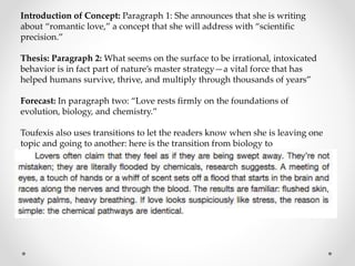 Introduction of Concept: Paragraph 1: She announces that she is writing
about “romantic love,” a concept that she will address with “scientific
precision.”
Thesis: Paragraph 2: What seems on the surface to be irrational, intoxicated
behavior is in fact part of nature’s master strategy—a vital force that has
helped humans survive, thrive, and multiply through thousands of years”
Forecast: In paragraph two: “Love rests firmly on the foundations of
evolution, biology, and chemistry.”
Toufexis also uses transitions to let the readers know when she is leaving one
topic and going to another: here is the transition from biology to
neurochemistry:
 