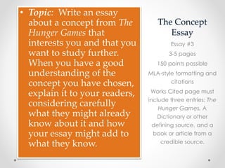 The Concept
Essay
• Topic: Write an essay
about a concept from The
Hunger Games that
interests you and that you
want to study further.
When you have a good
understanding of the
concept you have chosen,
explain it to your readers,
considering carefully
what they might already
know about it and how
your essay might add to
what they know.
Essay #3
3-5 pages
150 points possible
MLA-style formatting and
citations
Works Cited page must
include three entries: The
Hunger Games, A
Dictionary or other
defining source, and a
book or article from a
credible source.
 