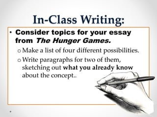 In-Class Writing:
• Consider topics for your essay
from The Hunger Games.
o Make a list of four different possibilities.
o Write paragraphs for two of them,
sketching out what you already know
about the concept..
 