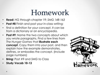 Homework
• Read: HG through chapter 19; SMG 148-163
• Post #8 Finish and post your in-class writing;
• find a definition for your concept. It can be
from a dictionary or an encyclopedia.
• Post #9: Name the two concepts about which
you wrote paragraphs. Find a few lines from
The Hunger Games that illustrate each
concept. Copy them into your post, and then
explain how the example demonstrates,
defines, or embodies the concept. (Include
page numbers)
• Bring: Post #9 and SMG to Class
• Study Vocab 10-13
 
