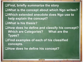 First, briefly summarize the story
What is the concept about which Ngo writes?
Which extended anecdote does Ngo use to
help explain the concept?
What is his thesis?
How does he define and classify his concept?
Which are Categories? What are the
Types?
Find examples of each of his classified
concepts.
How does he define his concept?
 