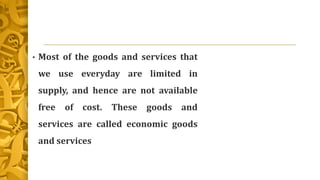 • Most of the goods and services that
we use everyday are limited in
supply, and hence are not available
free of cost. These goods and
services are called economic goods
and services
 