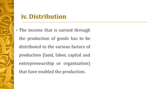 iv. Distribution
• The income that is earned through
the production of goods has to be
distributed to the various factors of
production (land, labor, capital and
entrepreneurship or organization)
that have enabled the production.
 
