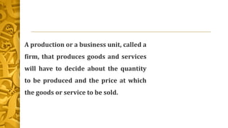 A production or a business unit, called a
firm, that produces goods and services
will have to decide about the quantity
to be produced and the price at which
the goods or service to be sold.
 