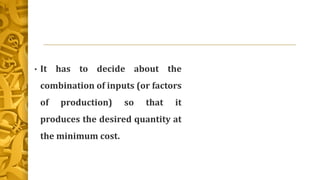 • It has to decide about the
combination of inputs (or factors
of production) so that it
produces the desired quantity at
the minimum cost.
 