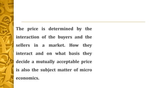 The price is determined by the
interaction of the buyers and the
sellers in a market. How they
interact and on what basis they
decide a mutually acceptable price
is also the subject matter of micro
economics.
 