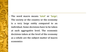 • The word macro means ‘total’ or ‘large’.
The society or the country or the economy
is a very large entity compared to an
individual. Some decisions have to be taken
at such aggregative level. The economic
decisions taken at the level of the economy
as a whole are the subject matter of macro
economics
 