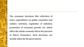 The economic decisions like collection of
taxes, expenditure on public amenities and
welfare activities, regulation of inflation,
promotion of economic growth, etc. which
affect the whole economy fall in the purview
of Macro Economics. Such decisions are
usually taken by the government.
 