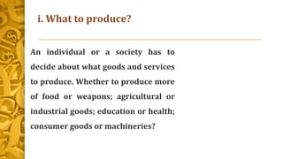 i. What to produce?
An individual or a society has to
decide about what goods and services
to produce. Whether to produce more
of food or weapons; agricultural or
industrial goods; education or health;
consumer goods or machineries?
 
