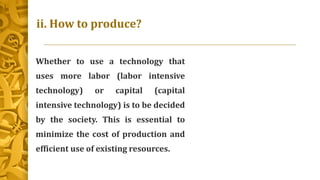 ii. How to produce?
Whether to use a technology that
uses more labor (labor intensive
technology) or capital (capital
intensive technology) is to be decided
by the society. This is essential to
minimize the cost of production and
efficient use of existing resources.
 