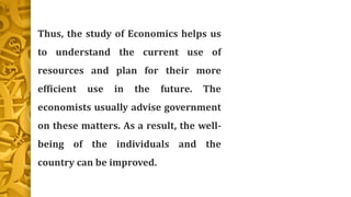 Thus, the study of Economics helps us
to understand the current use of
resources and plan for their more
efficient use in the future. The
economists usually advise government
on these matters. As a result, the well-
being of the individuals and the
country can be improved.
 