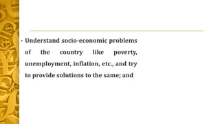 • Understand socio-economic problems
of the country like poverty,
unemployment, inflation, etc., and try
to provide solutions to the same; and
 