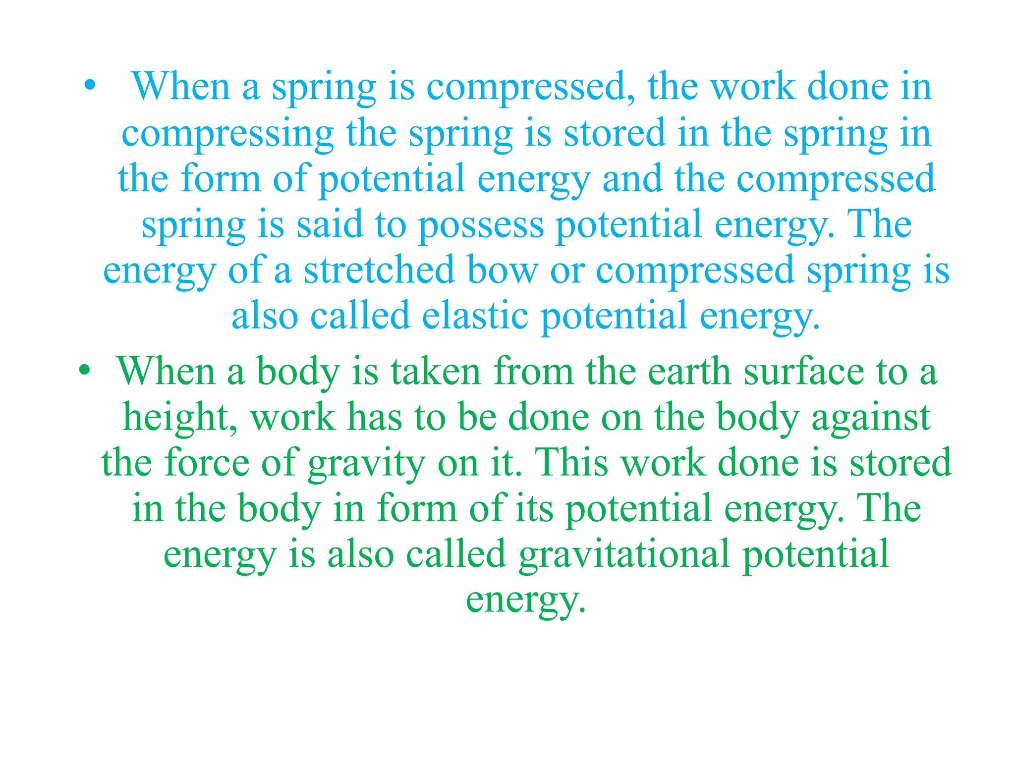 • When a spring is compressed, the work done in
compressing the spring is stored in the spring in
the form of potential energy and the compressed
spring is said to possess potential energy. The
energy of a stretched bow or compressed spring is
also called elastic potential energy.
• When a body is taken from the earth surface to a
height, work has to be done on the body against
the force of gravity on it. This work done is stored
in the body in form of its potential energy. The
energy is also called gravitational potential
energy.
 