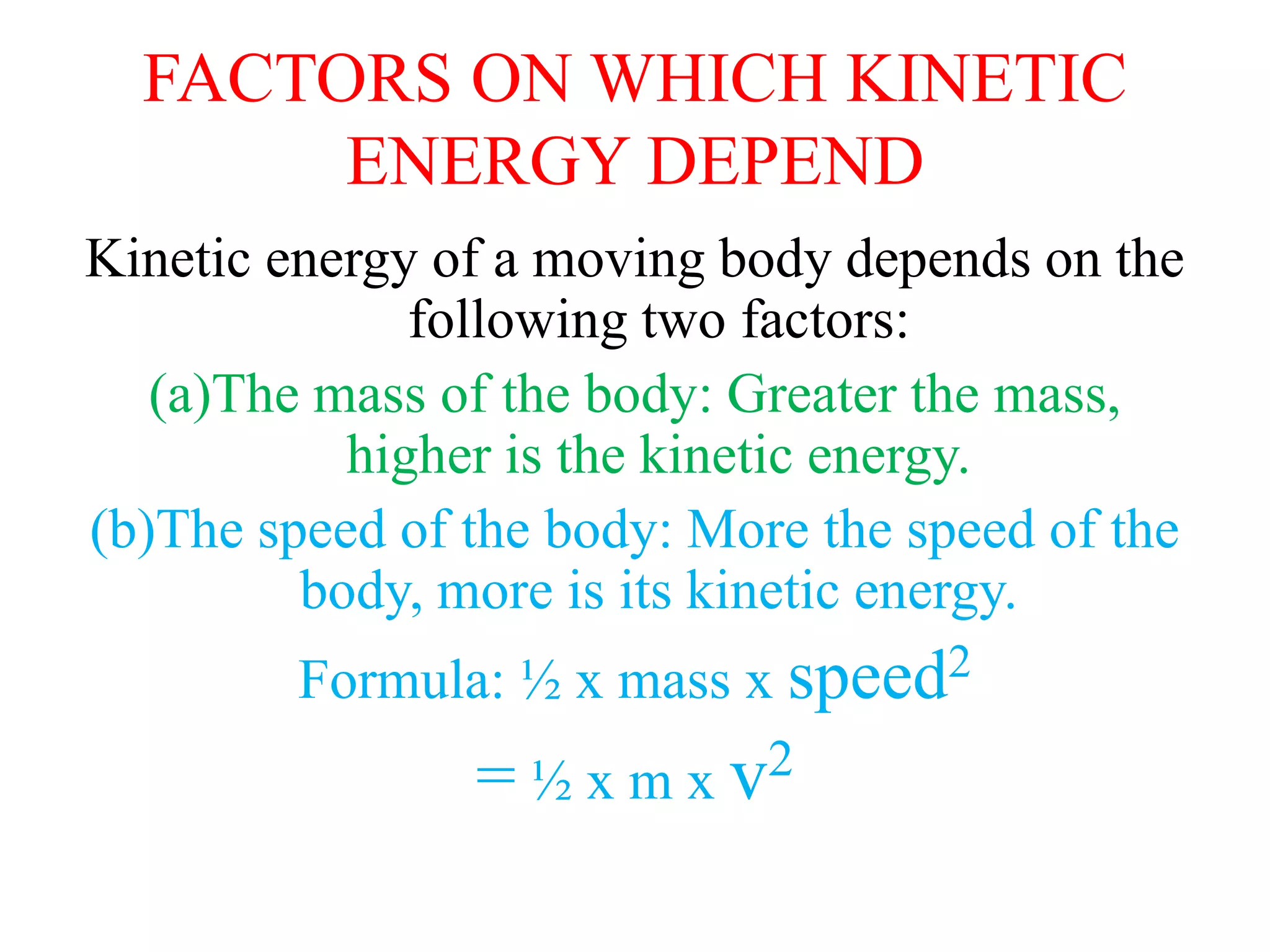 FACTORS ON WHICH KINETIC
ENERGY DEPEND
Kinetic energy of a moving body depends on the
following two factors:
(a)The mass of the body: Greater the mass,
higher is the kinetic energy.
(b)The speed of the body: More the speed of the
body, more is its kinetic energy.
Formula: ½ x mass x speed2
= ½ x m x v2
 