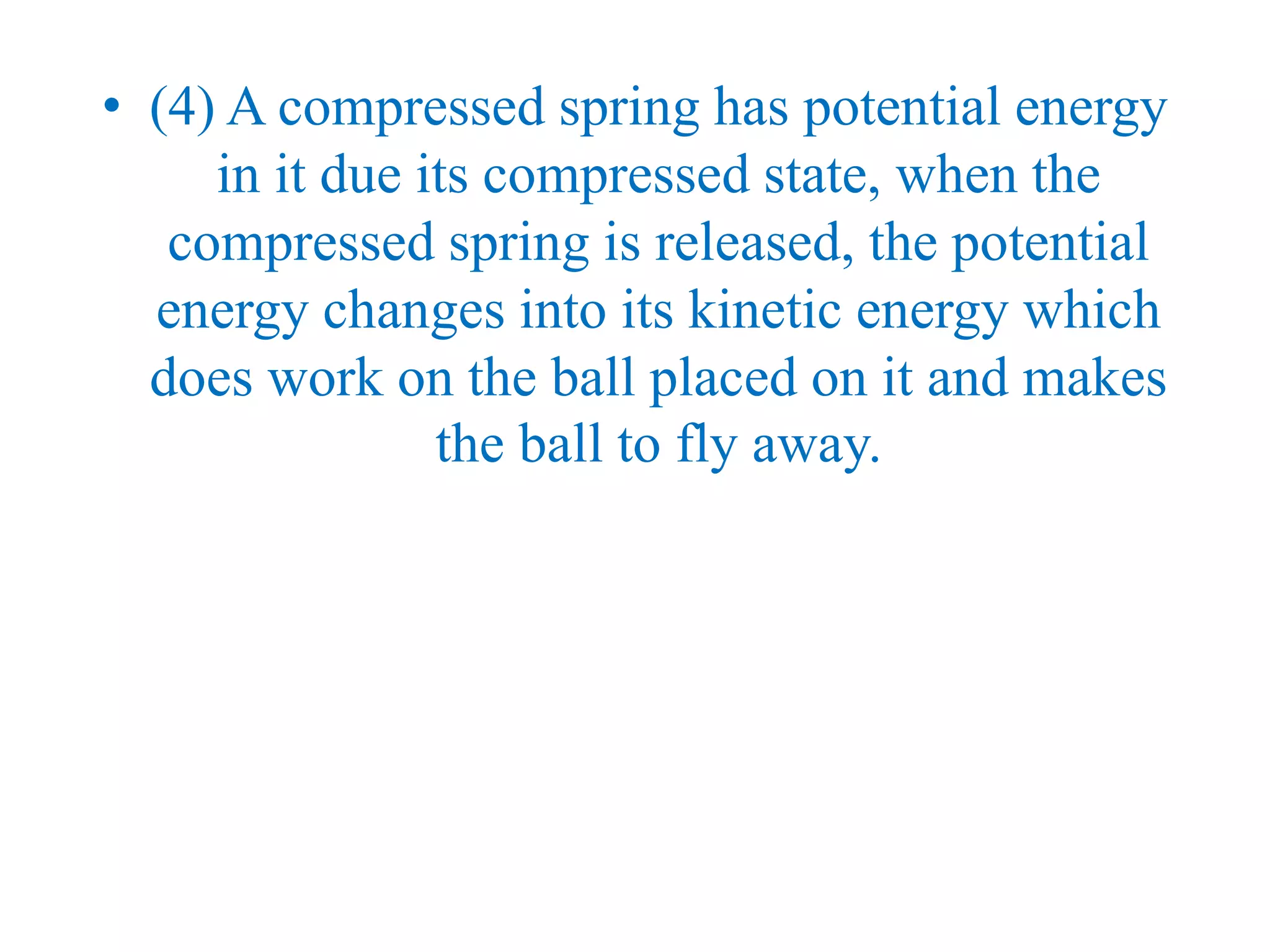 • (4) A compressed spring has potential energy
in it due its compressed state, when the
compressed spring is released, the potential
energy changes into its kinetic energy which
does work on the ball placed on it and makes
the ball to fly away.
 