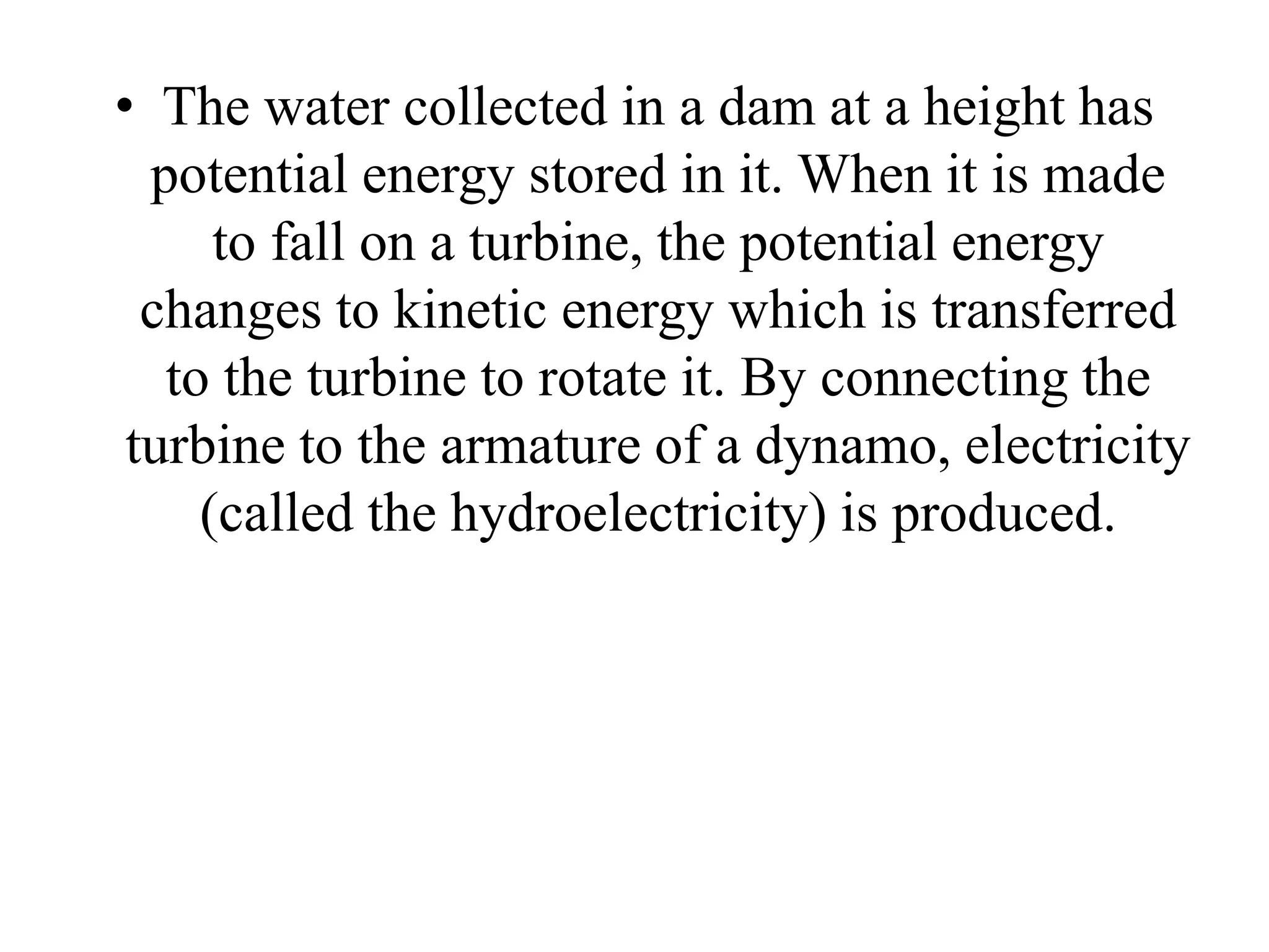 • The water collected in a dam at a height has
potential energy stored in it. When it is made
to fall on a turbine, the potential energy
changes to kinetic energy which is transferred
to the turbine to rotate it. By connecting the
turbine to the armature of a dynamo, electricity
(called the hydroelectricity) is produced.
 