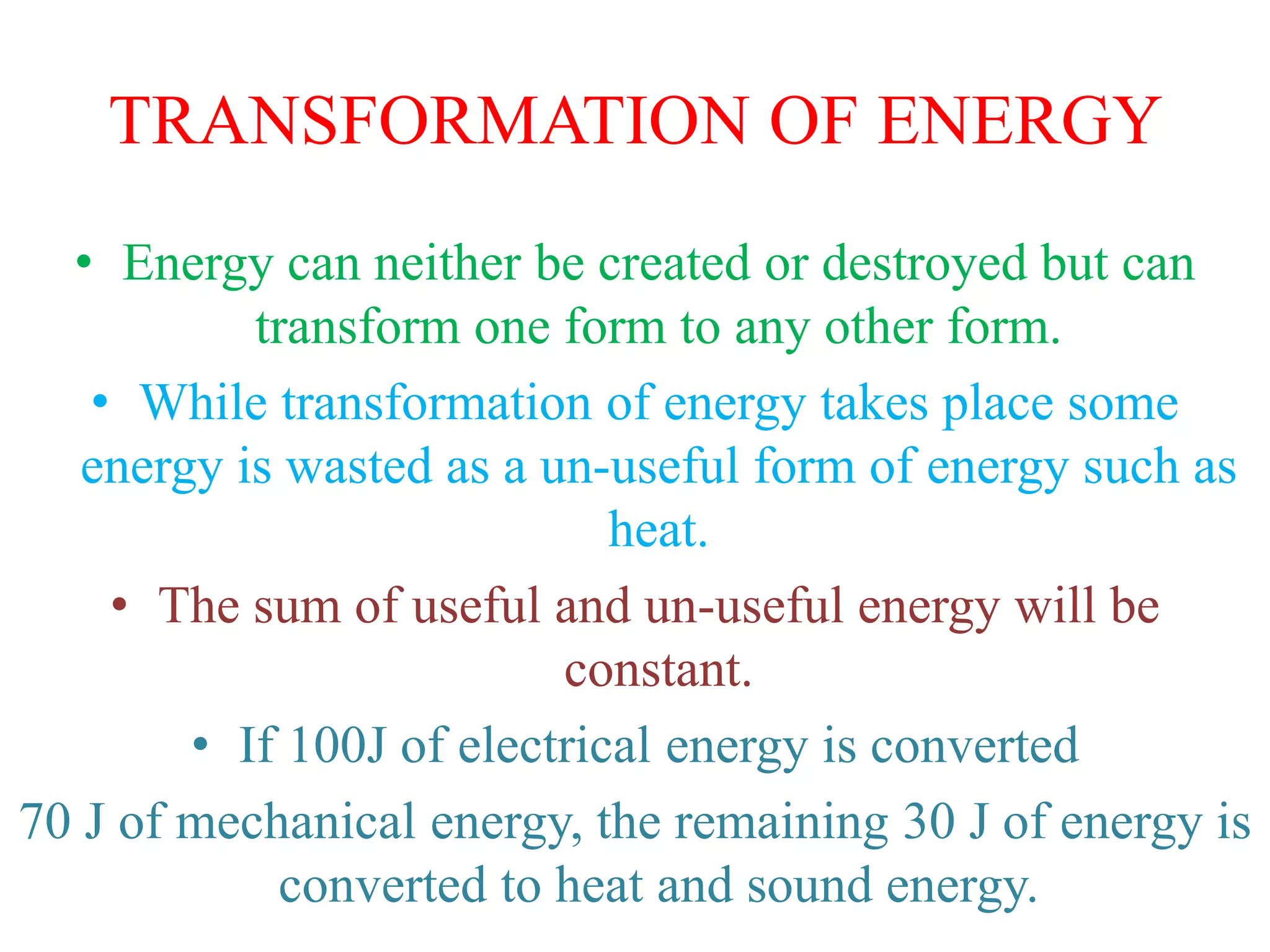 TRANSFORMATION OF ENERGY
• Energy can neither be created or destroyed but can
transform one form to any other form.
• While transformation of energy takes place some
energy is wasted as a un-useful form of energy such as
heat.
• The sum of useful and un-useful energy will be
constant.
• If 100J of electrical energy is converted
70 J of mechanical energy, the remaining 30 J of energy is
converted to heat and sound energy.
 