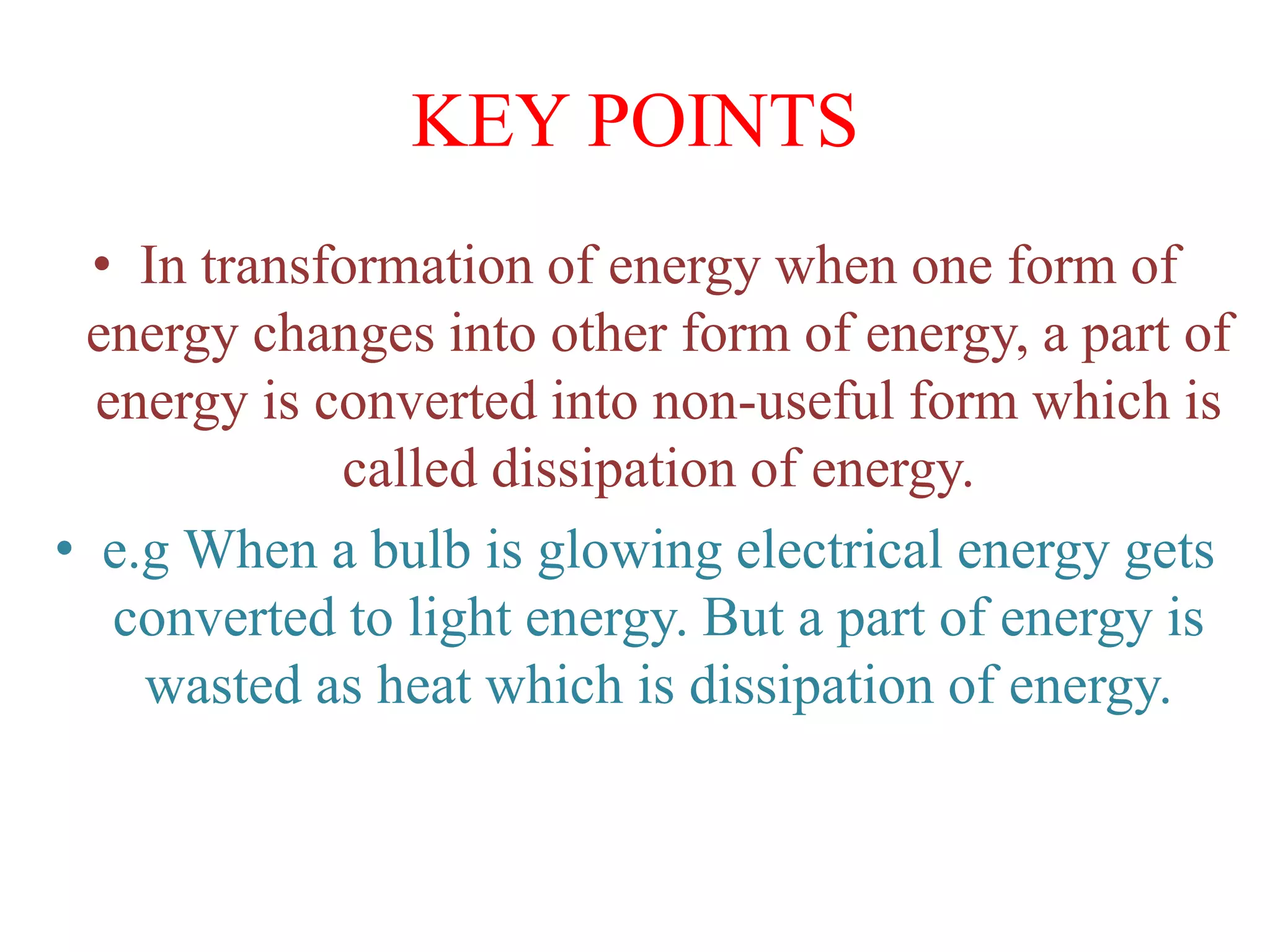 KEY POINTS
• In transformation of energy when one form of
energy changes into other form of energy, a part of
energy is converted into non-useful form which is
called dissipation of energy.
• e.g When a bulb is glowing electrical energy gets
converted to light energy. But a part of energy is
wasted as heat which is dissipation of energy.
 