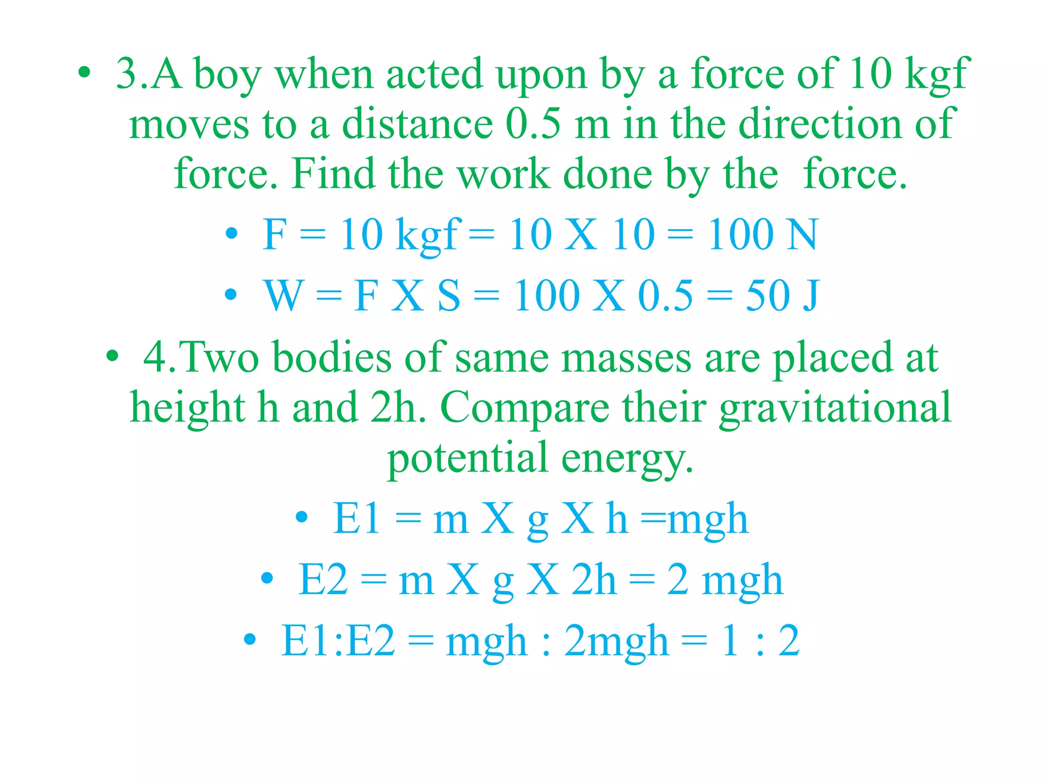 • 3.A boy when acted upon by a force of 10 kgf
moves to a distance 0.5 m in the direction of
force. Find the work done by the force.
• F = 10 kgf = 10 X 10 = 100 N
• W = F X S = 100 X 0.5 = 50 J
• 4.Two bodies of same masses are placed at
height h and 2h. Compare their gravitational
potential energy.
• E1 = m X g X h =mgh
• E2 = m X g X 2h = 2 mgh
• E1:E2 = mgh : 2mgh = 1 : 2
 