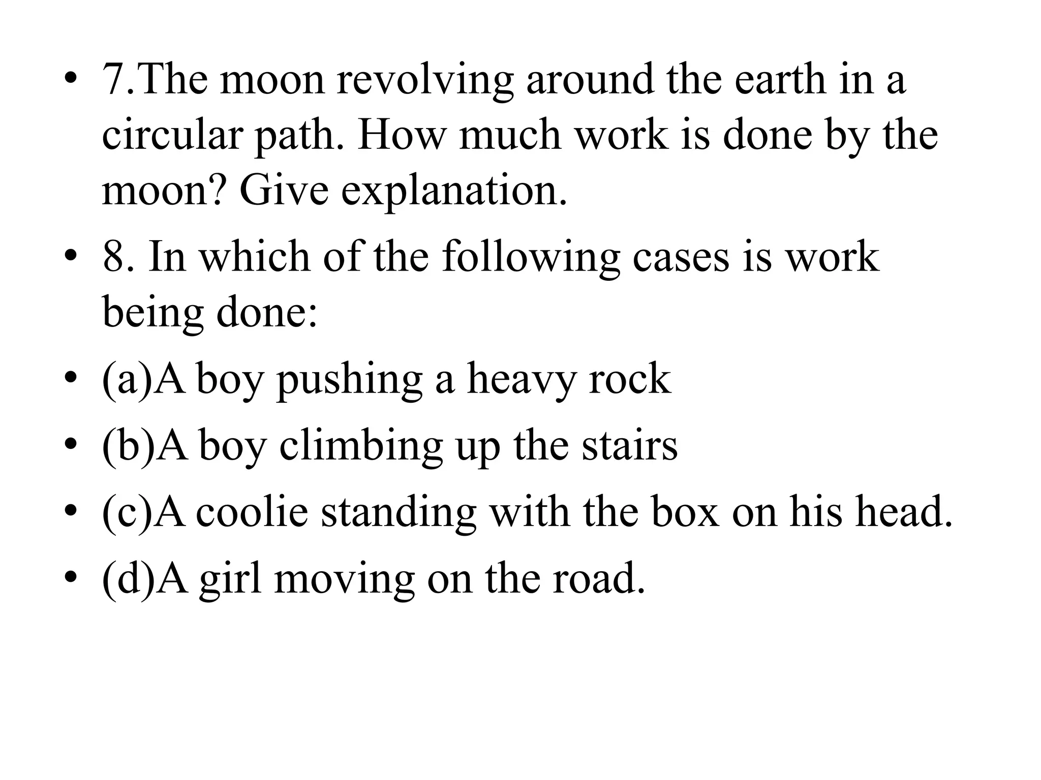 • 7.The moon revolving around the earth in a
circular path. How much work is done by the
moon? Give explanation.
• 8. In which of the following cases is work
being done:
• (a)A boy pushing a heavy rock
• (b)A boy climbing up the stairs
• (c)A coolie standing with the box on his head.
• (d)A girl moving on the road.
 