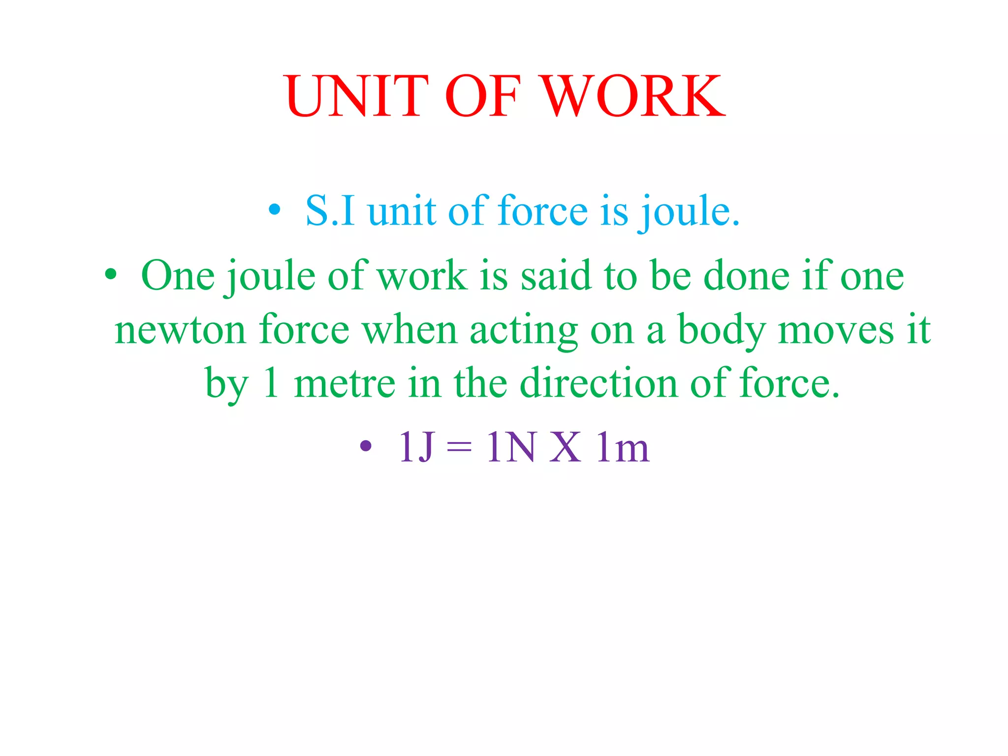 UNIT OF WORK
• S.I unit of force is joule.
• One joule of work is said to be done if one
newton force when acting on a body moves it
by 1 metre in the direction of force.
• 1J = 1N X 1m
 