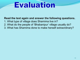 11
Read the text again and answer the following questions.
1. What type of village does Shamima live in?
2. What do the people of ‘Bhabanipur’ village usually do?
3. What has Shamima done to make herself extraordinary?
 